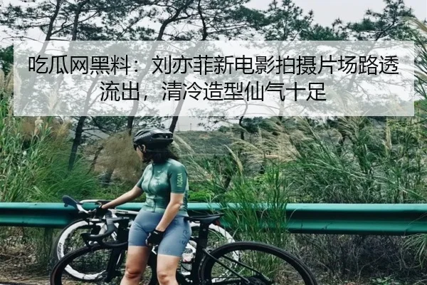 吃瓜网黑料：刘亦菲新电影拍摄片场路透流出，清冷造型仙气十足